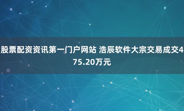 股票配资资讯第一门户网站 浩辰软件大宗交易成交475.20万元