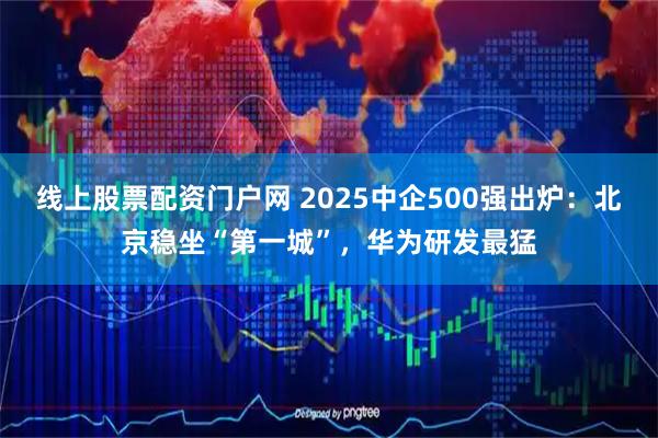 线上股票配资门户网 2025中企500强出炉：北京稳坐“第一城”，华为研发最猛