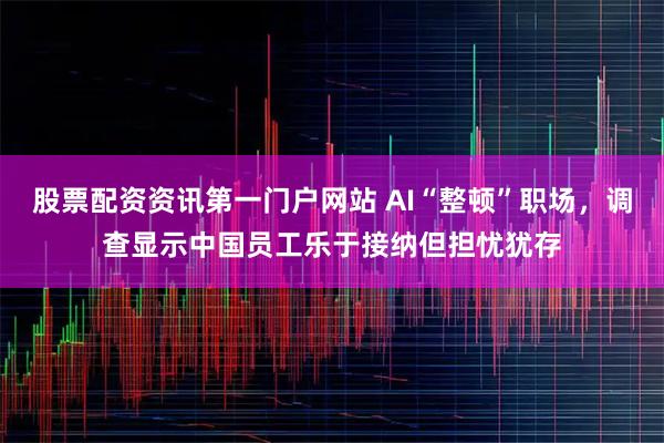 股票配资资讯第一门户网站 AI“整顿”职场，调查显示中国员工乐于接纳但担忧犹存