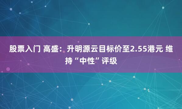 股票入门 高盛：升明源云目标价至2.55港元 维持“中性”评级