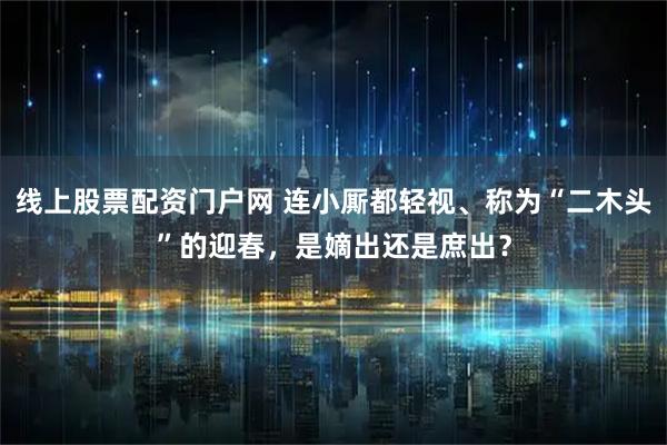线上股票配资门户网 连小厮都轻视、称为“二木头”的迎春，是嫡出还是庶出？