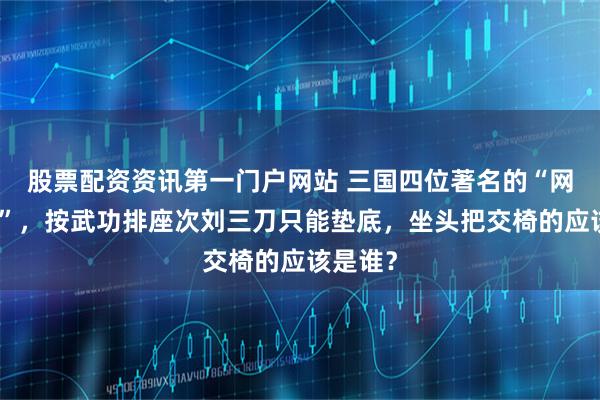 股票配资资讯第一门户网站 三国四位著名的“网红名将”，按武功排座次刘三刀只能垫底，坐头把交椅的应该是谁？