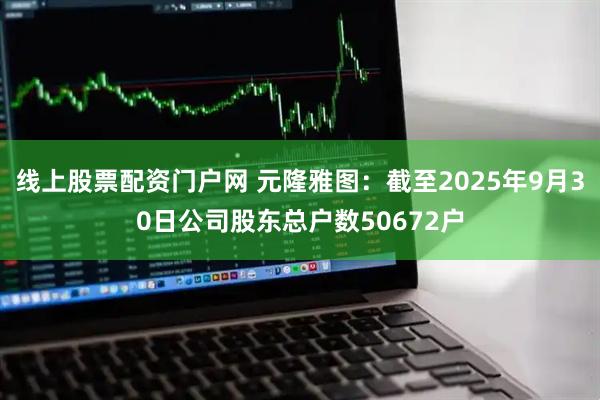 线上股票配资门户网 元隆雅图：截至2025年9月30日公司股东总户数50672户