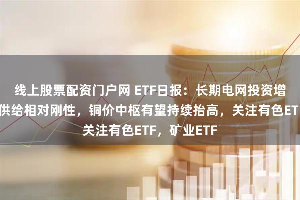 线上股票配资门户网 ETF日报：长期电网投资增长，叠加铜供给相对刚性，铜价中枢有望持续抬高，关注有色ETF，矿业ETF
