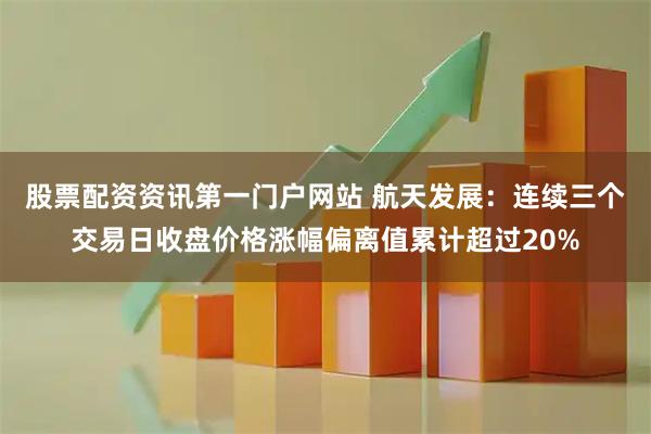 股票配资资讯第一门户网站 航天发展：连续三个交易日收盘价格涨幅偏离值累计超过20%