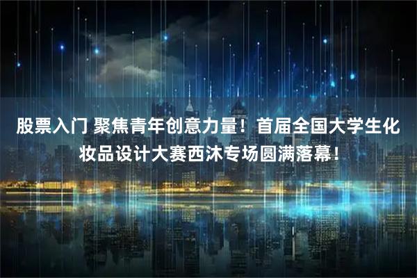 股票入门 聚焦青年创意力量！首届全国大学生化妆品设计大赛西沐专场圆满落幕！