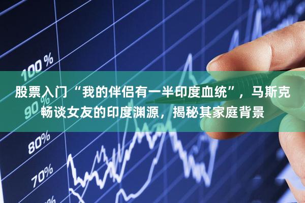 股票入门 “我的伴侣有一半印度血统”，马斯克畅谈女友的印度渊源，揭秘其家庭背景