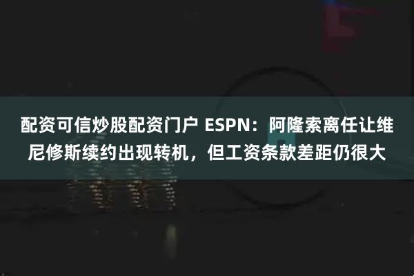 配资可信炒股配资门户 ESPN：阿隆索离任让维尼修斯续约出现转机，但工资条款差距仍很大