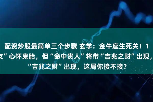 配资炒股最简单三个步骤 玄学：金牛座生死关！12月，你的“密友”心怀鬼胎，但“命中贵人”将带“吉兆之财”出现，这局你接不接？