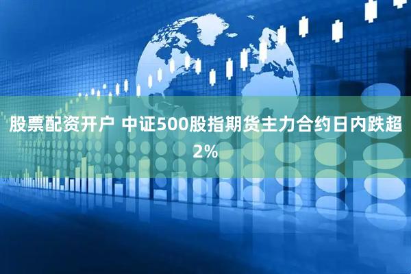 股票配资开户 中证500股指期货主力合约日内跌超2%